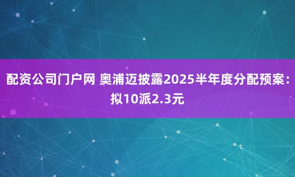 配资公司门户网 奥浦迈披露2025半年度分配预案：拟10派2.3元