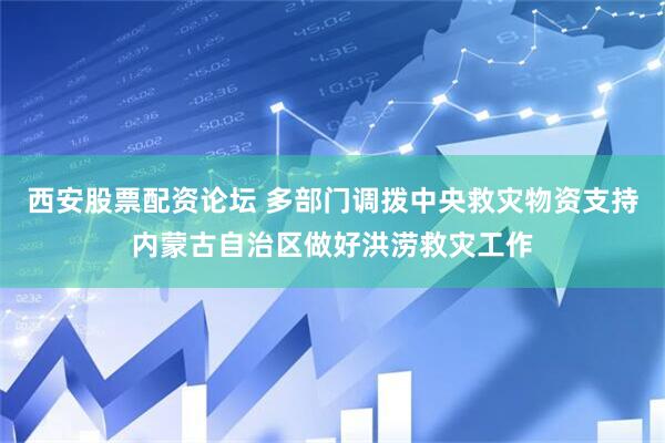 西安股票配资论坛 多部门调拨中央救灾物资支持内蒙古自治区做好洪涝救灾工作