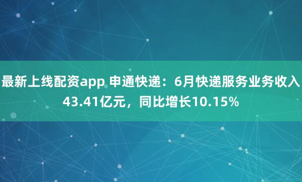 最新上线配资app 申通快递：6月快递服务业务收入43.41亿元，同比增长10.15%