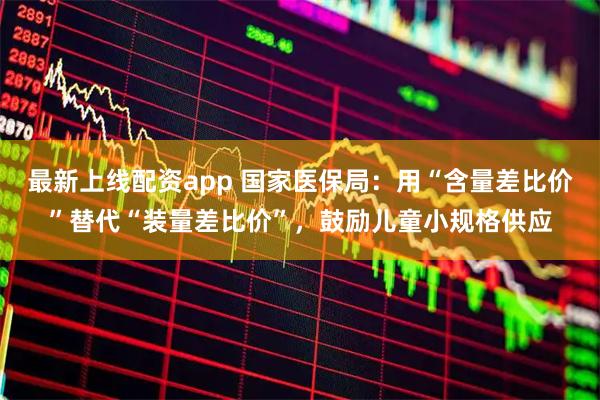 最新上线配资app 国家医保局：用“含量差比价”替代“装量差比价”，鼓励儿童小规格供应