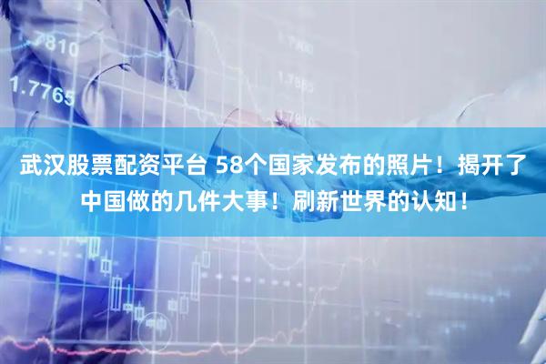 武汉股票配资平台 58个国家发布的照片！揭开了中国做的几件大事！刷新世界的认知！