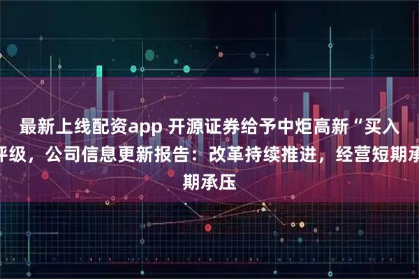 最新上线配资app 开源证券给予中炬高新“买入”评级，公司信息更新报告：改革持续推进，经营短期承压
