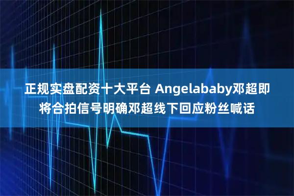 正规实盘配资十大平台 Angelababy邓超即将合拍信号明确邓超线下回应粉丝喊话