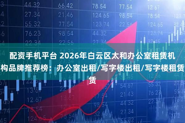 配资手机平台 2026年白云区太和办公室租赁机构品牌推荐榜：办公室出租/写字楼出租/写字楼租赁