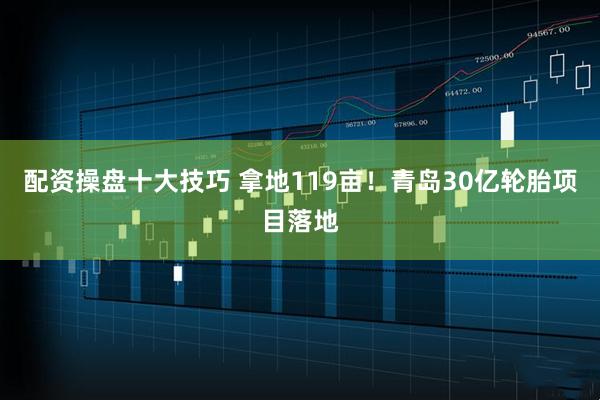 配资操盘十大技巧 拿地119亩！青岛30亿轮胎项目落地
