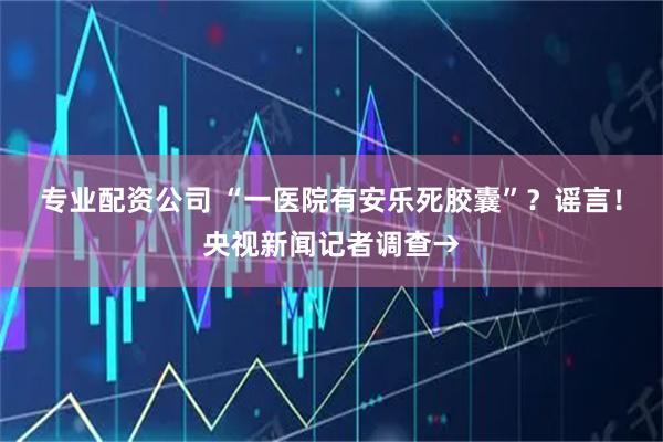 专业配资公司 “一医院有安乐死胶囊”？谣言！央视新闻记者调查→