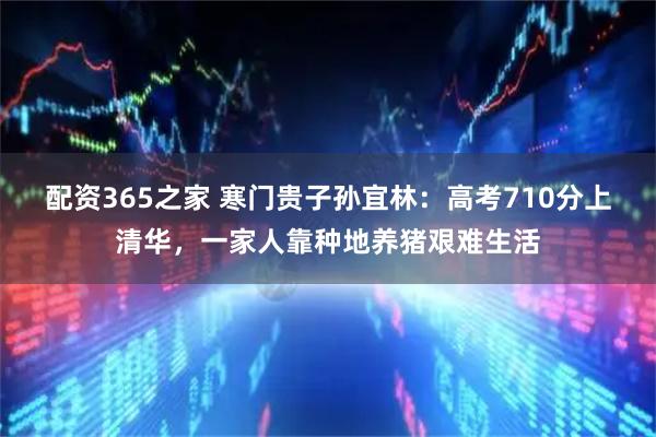 配资365之家 寒门贵子孙宜林：高考710分上清华，一家人靠种地养猪艰难生活