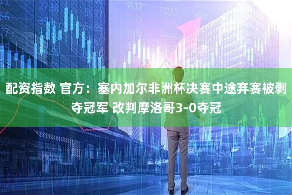 配资指数 官方：塞内加尔非洲杯决赛中途弃赛被剥夺冠军 改判摩洛哥3-0夺冠