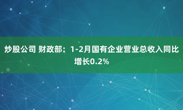 炒股公司 财政部：1-2月国有企业营业总收入同比增长0.2%