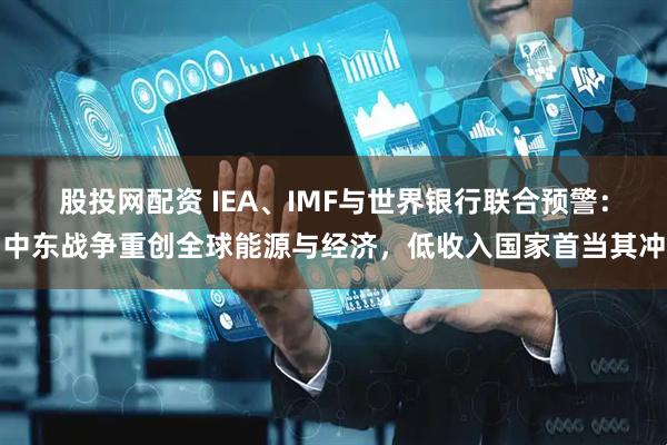 股投网配资 IEA、IMF与世界银行联合预警：中东战争重创全球能源与经济，低收入国家首当其冲