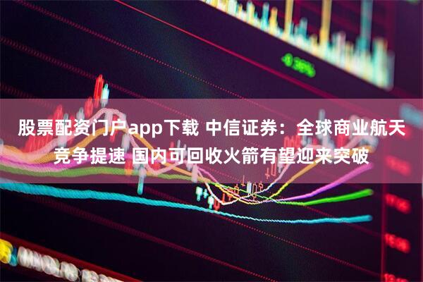 股票配资门户app下载 中信证券：全球商业航天竞争提速 国内可回收火箭有望迎来突破