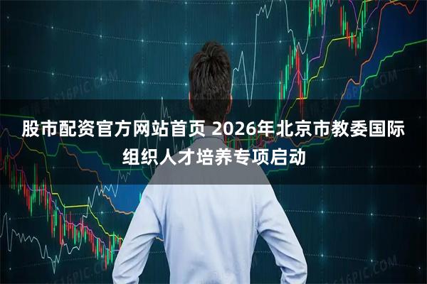 股市配资官方网站首页 2026年北京市教委国际组织人才培养专项启动