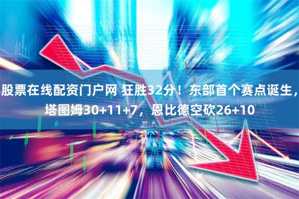 股票在线配资门户网 狂胜32分！东部首个赛点诞生，塔图姆30+11+7，恩比德空砍26+10