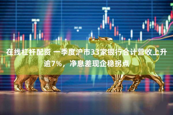 在线杠杆配资 一季度沪市33家银行合计营收上升逾7%，净息差现企稳拐点