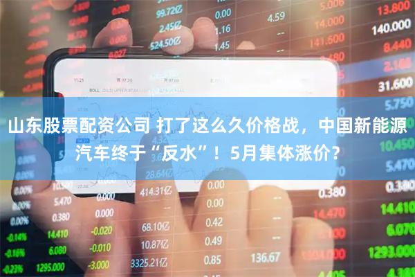山东股票配资公司 打了这么久价格战，中国新能源汽车终于“反水”！5月集体涨价？