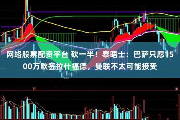 网络股票配资平台 砍一半！泰晤士：巴萨只愿1500万欧签拉什福德，曼联不太可能接受