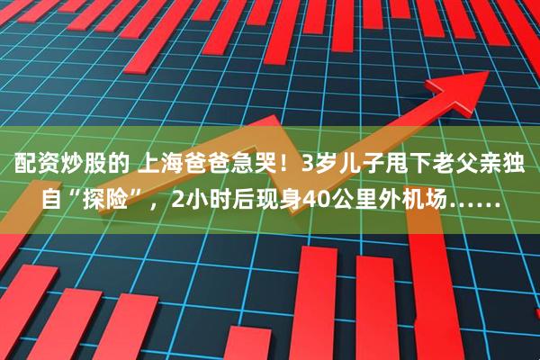 配资炒股的 上海爸爸急哭！3岁儿子甩下老父亲独自“探险”，2小时后现身40公里外机场……