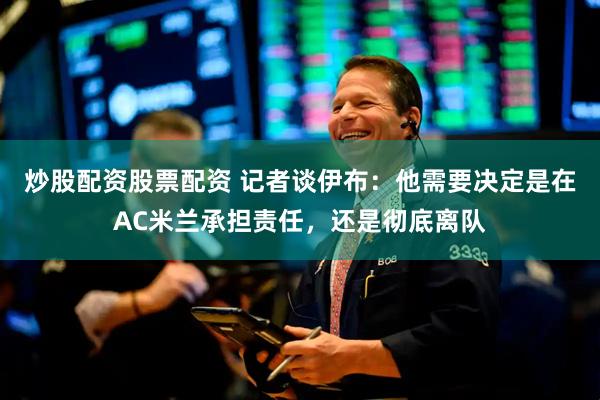 炒股配资股票配资 记者谈伊布：他需要决定是在AC米兰承担责任，还是彻底离队