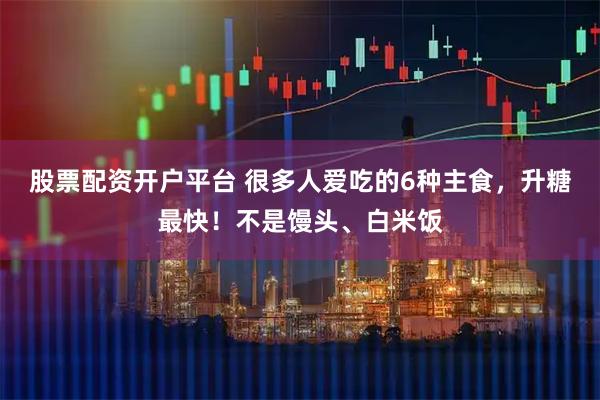 股票配资开户平台 很多人爱吃的6种主食，升糖最快！不是馒头、白米饭